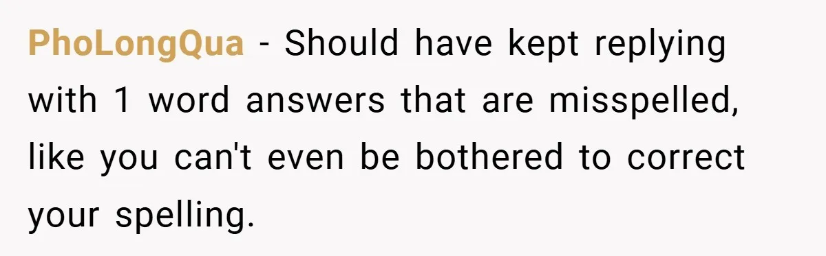 PhoLongQua − Should have kept replying with 1 word answers that are misspelled, like you can't even be bothered to correct your spelling.