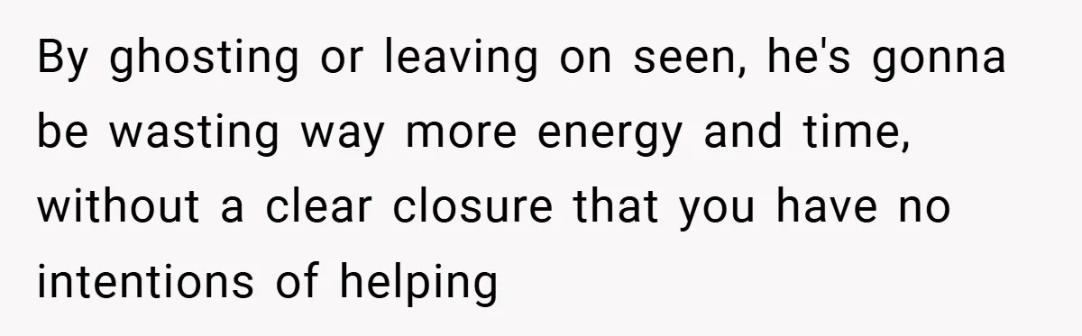 By ghosting or leaving on seen, he's gonna be wasting way more energy and time, without a clear closure that you have no intentions of helping
