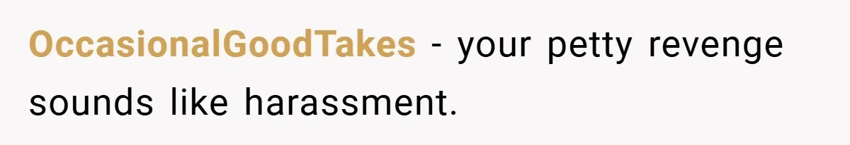 OccasionalGoodTakes − your petty revenge sounds like harassment.