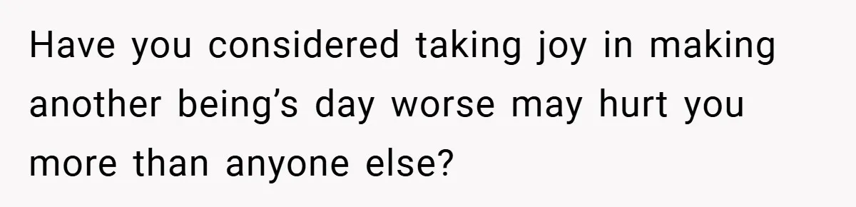 Have you considered taking joy in making another being’s day worse may hurt you more than anyone else?