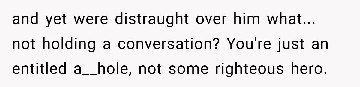 and yet were distraught over him what... not holding a conversation? You're just an entitled a__hole, not some righteous hero.