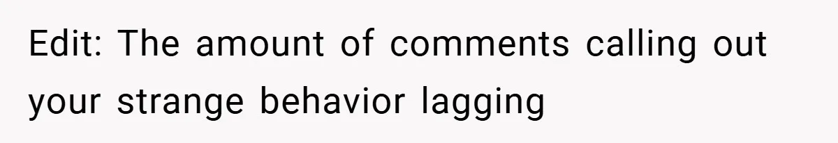 Edit: The amount of comments calling out your strange behavior lagging