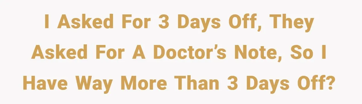 I asked for 3 days off, they asked for a doctor’s note, so I have way more than 3 days off?