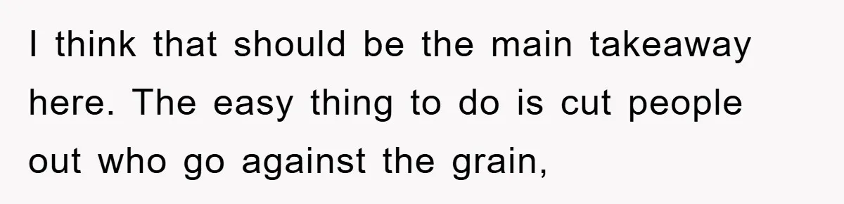 I think that should be the main takeaway here. The easy thing to do is cut people out who go against the grain,
