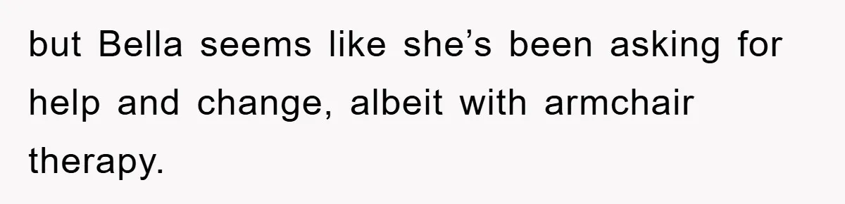 but Bella seems like she’s been asking for help and change, albeit with armchair therapy.