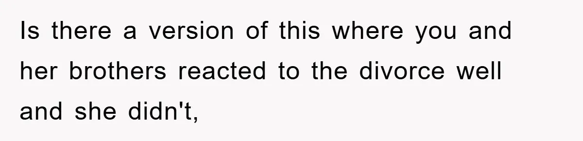 Is there a version of this where you and her brothers reacted to the divorce well and she didn't,