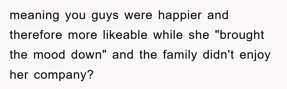 meaning you guys were happier and therefore more likeable while she "brought the mood down" and the family didn't enjoy her company?