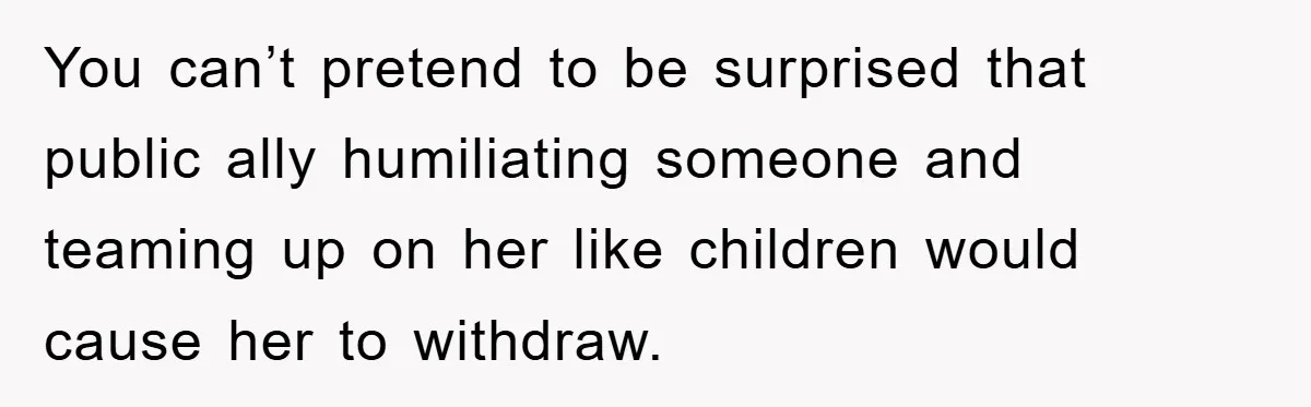 You can’t pretend to be surprised that public ally humiliating someone and teaming up on her like children would cause her to withdraw.