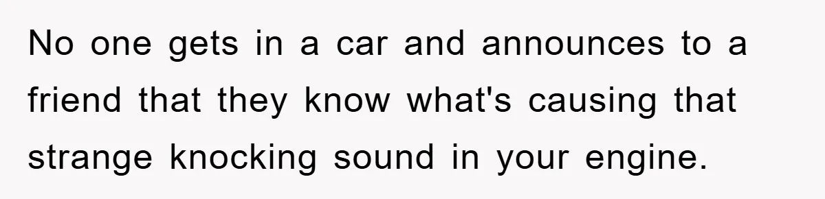 No one gets in a car and announces to a friend that they know what's causing that strange knocking sound in your engine.
