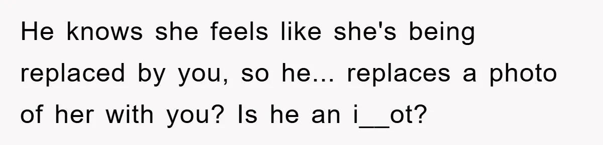 He knows she feels like she's being replaced by you, so he... replaces a photo of her with you? Is he an i__ot?