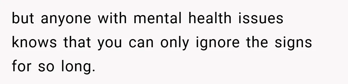 but anyone with mental health issues knows that you can only ignore the signs for so long.
