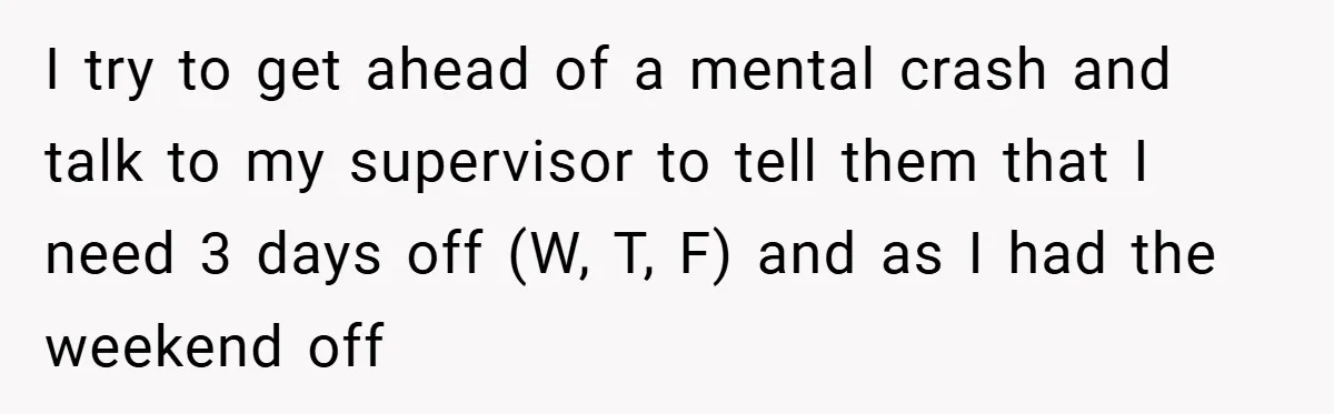 I try to get ahead of a mental crash and talk to my supervisor to tell them that I need 3 days off (W, T, F) and as I had...