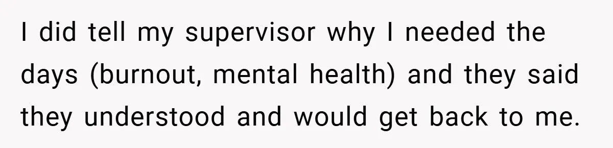 I did tell my supervisor why I needed the days (burnout, mental health) and they said they understood and would get back to me.
