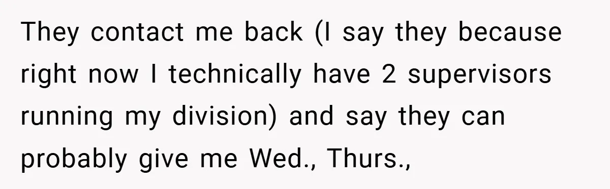 They contact me back (I say they because right now I technically have 2 supervisors running my division) and say they can probably give me Wed., Thurs.,