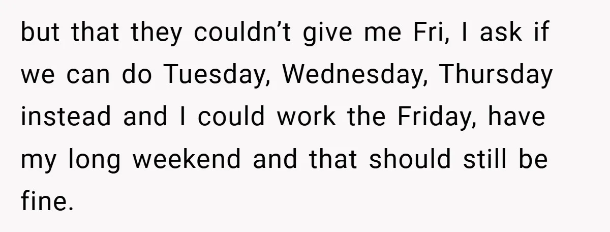 but that they couldn’t give me Fri, I ask if we can do Tuesday, Wednesday, Thursday instead and I could work the Friday, have my long weekend and that should...
