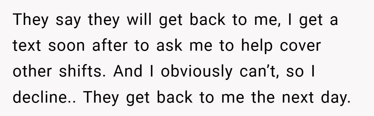 They say they will get back to me, I get a text soon after to ask me to help cover other shifts. And I obviously can’t, so I decline.. They...