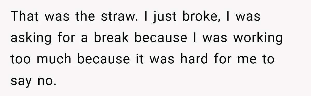 That was the straw. I just broke, I was asking for a break because I was working too much because it was hard for me to say no.