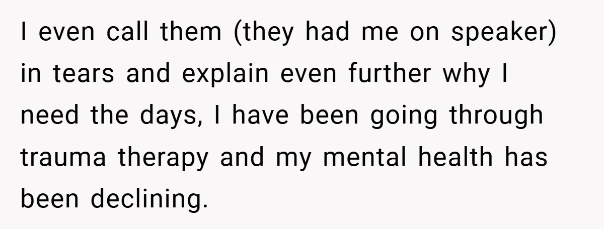 I even call them (they had me on speaker) in tears and explain even further why I need the days, I have been going through trauma therapy and my mental...