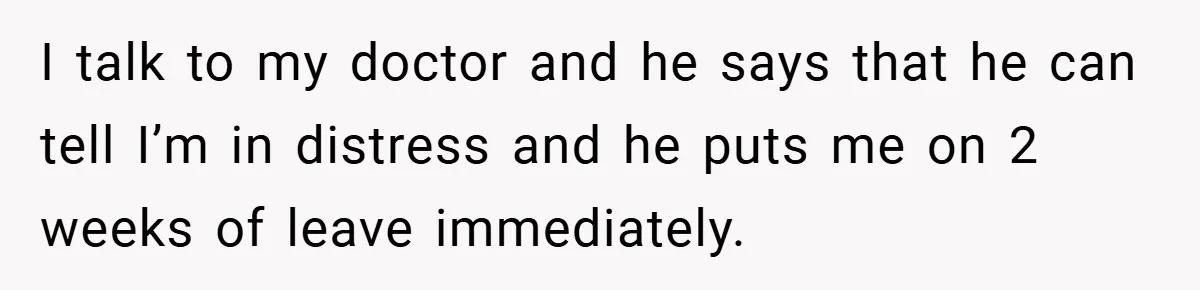 I talk to my doctor and he says that he can tell I’m in distress and he puts me on 2 weeks of leave immediately.