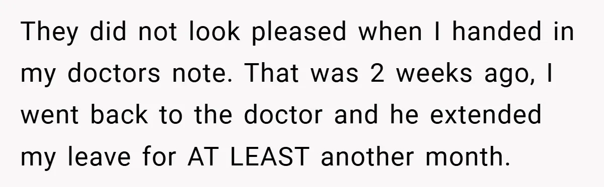 They did not look pleased when I handed in my doctors note. That was 2 weeks ago, I went back to the doctor and he extended my leave for AT...