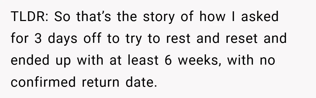 TLDR: So that’s the story of how I asked for 3 days off to try to rest and reset and ended up with at least 6 weeks, with no confirmed...