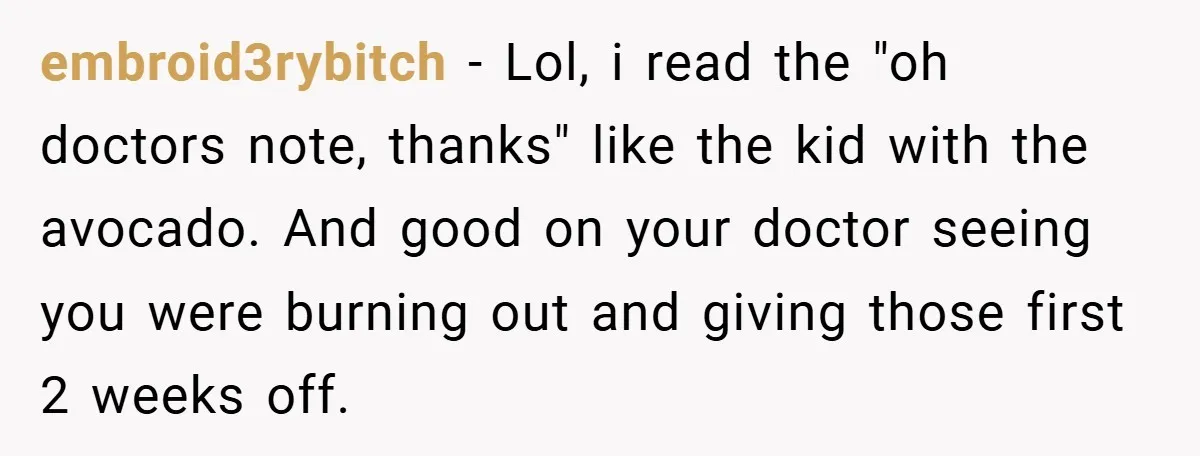 embroid3rybitch − Lol, i read the "oh doctors note, thanks" like the kid with the avocado. And good on your doctor seeing you were burning out and giving those first...