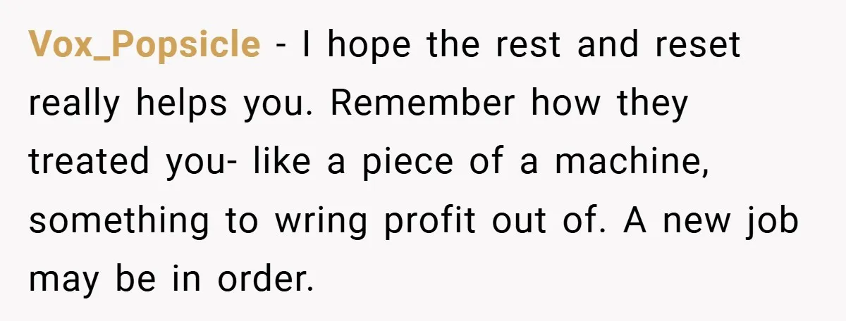 Vox_Popsicle − I hope the rest and reset really helps you. Remember how they treated you- like a piece of a machine, something to wring profit out of. A new...