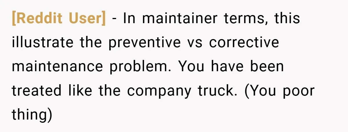 [Reddit User] − In maintainer terms, this illustrate the preventive vs corrective maintenance problem. You have been treated like the company truck. (You poor thing)