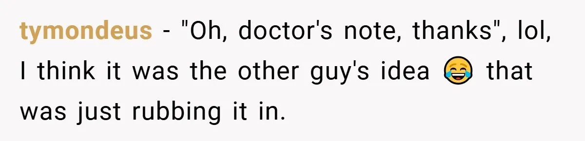 tymondeus − "Oh, doctor's note, thanks", lol, I think it was the other guy's idea 😂 that was just rubbing it in.