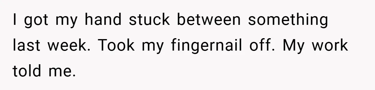 I got my hand stuck between something last week. Took my fingernail off. My work told me.