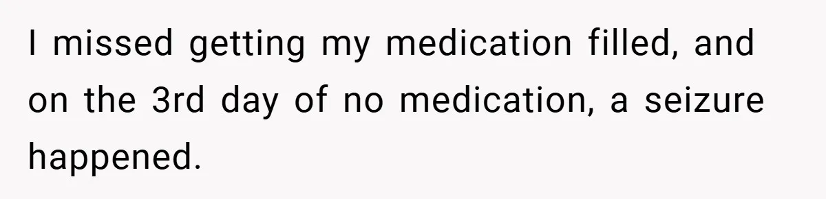 I missed getting my medication filled, and on the 3rd day of no medication, a seizure happened.
