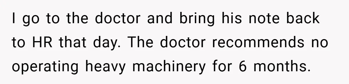 I go to the doctor and bring his note back to HR that day. The doctor recommends no operating heavy machinery for 6 months.