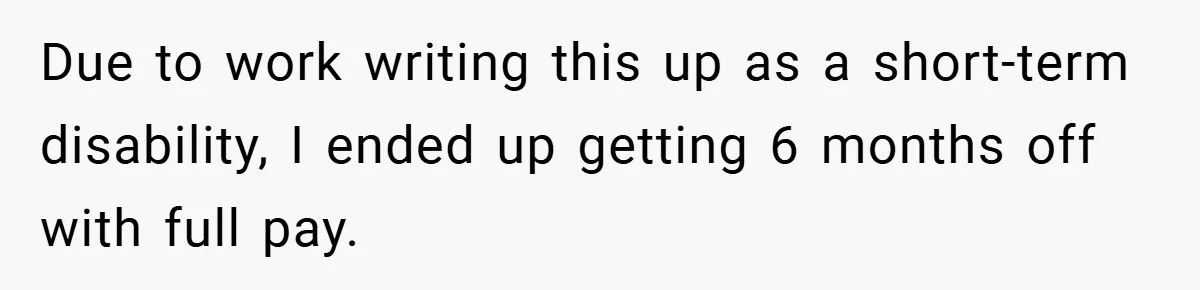Due to work writing this up as a short-term disability, I ended up getting 6 months off with full pay.