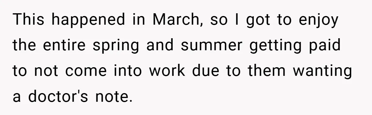 This happened in March, so I got to enjoy the entire spring and summer getting paid to not come into work due to them wanting a doctor's note.