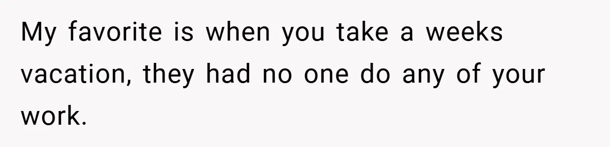 My favorite is when you take a weeks vacation, they had no one do any of your work.
