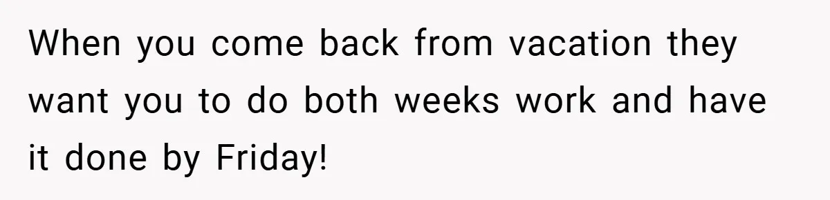 When you come back from vacation they want you to do both weeks work and have it done by Friday!
