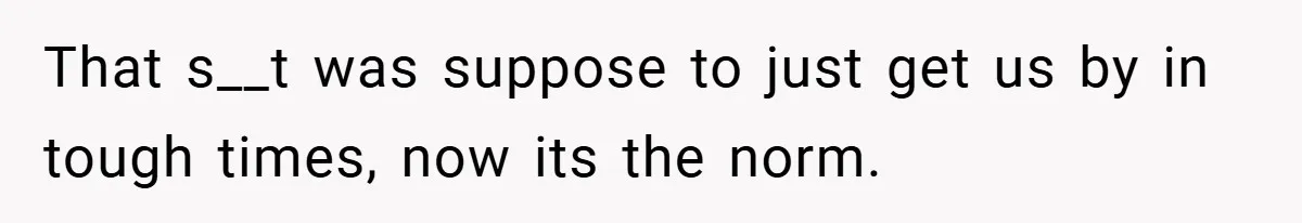That s__t was suppose to just get us by in tough times, now its the norm.