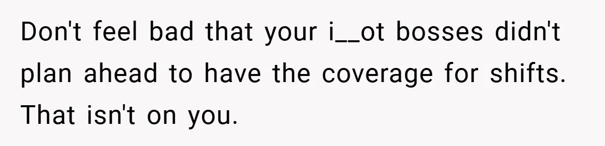 Don't feel bad that your i__ot bosses didn't plan ahead to have the coverage for shifts. That isn't on you.
