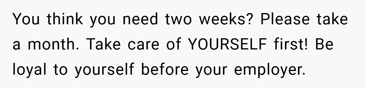 You think you need two weeks? Please take a month. Take care of YOURSELF first! Be loyal to yourself before your employer.