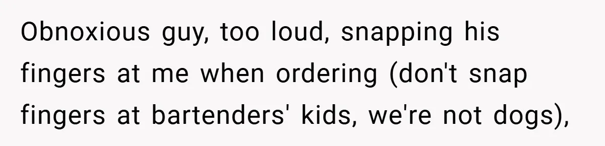 Obnoxious guy, too loud, snapping his fingers at me when ordering (don't snap fingers at bartenders' kids, we're not dogs),
