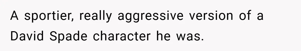 A sportier, really aggressive version of a David Spade character he was.
