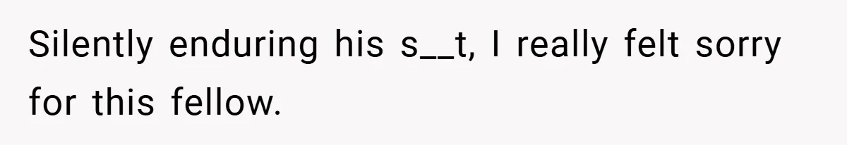 Silently enduring his s__t, I really felt sorry for this fellow.