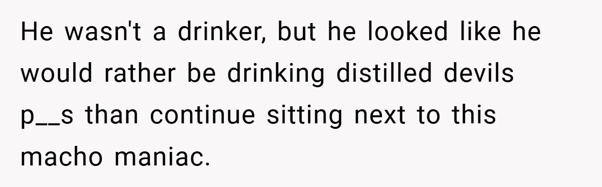 He wasn't a drinker, but he looked like he would rather be drinking distilled devils p__s than continue sitting next to this macho maniac.