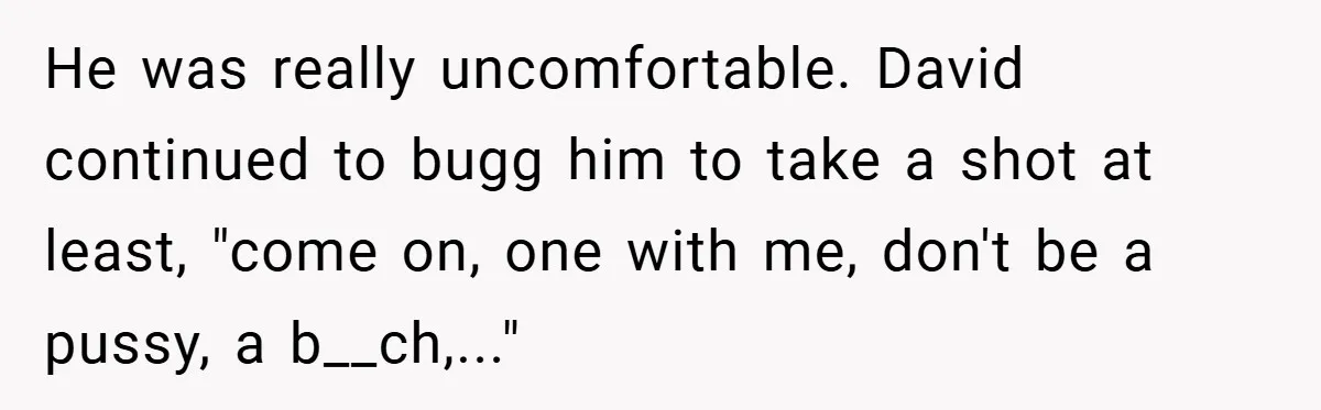 He was really uncomfortable. David continued to bugg him to take a shot at least, "come on, one with me, don't be a pussy, a b__ch,..."