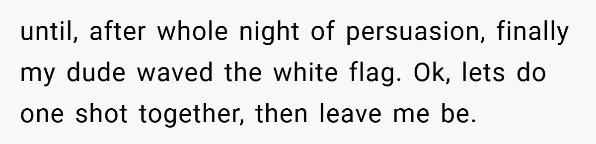 until, after whole night of persuasion, finally my dude waved the white flag. Ok, lets do one shot together, then leave me be.