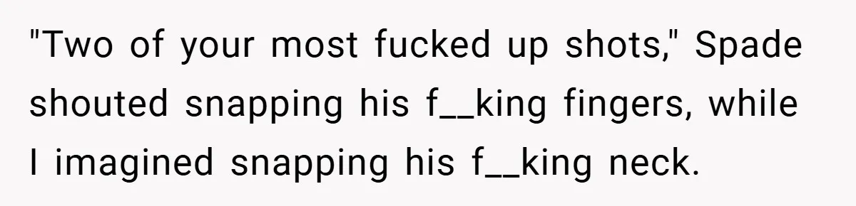 "Two of your most fucked up shots," Spade shouted snapping his f__king fingers, while I imagined snapping his f__king neck.
