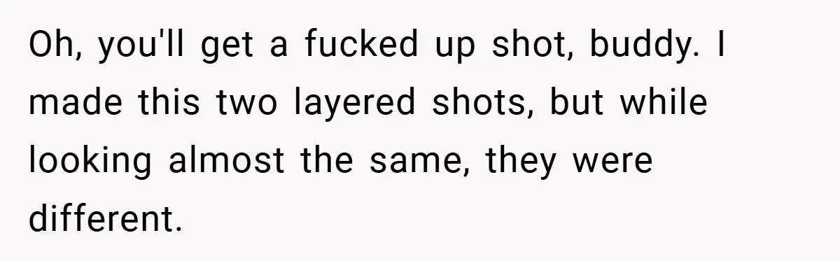 Oh, you'll get a fucked up shot, buddy. I made this two layered shots, but while looking almost the same, they were different.