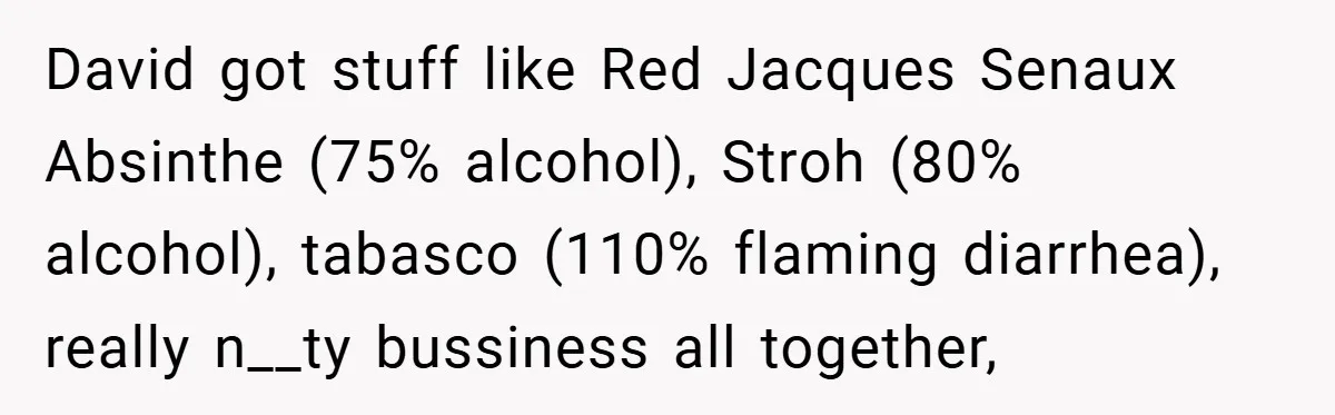 David got stuff like Red Jacques Senaux Absinthe (75% alcohol), Stroh (80% alcohol), tabasco (110% flaming diarrhea), really n__ty bussiness all together,