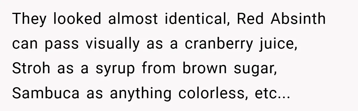 They looked almost identical, Red Absinth can pass visually as a cranberry juice, Stroh as a syrup from brown sugar, Sambuca as anything colorless, etc...