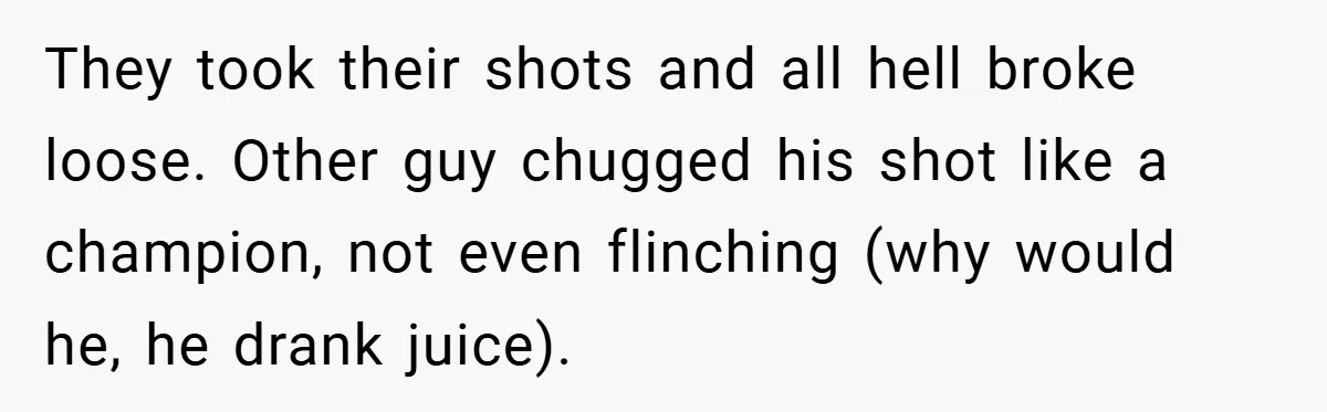 They took their shots and all hell broke loose. Other guy chugged his shot like a champion, not even flinching (why would he, he drank juice).